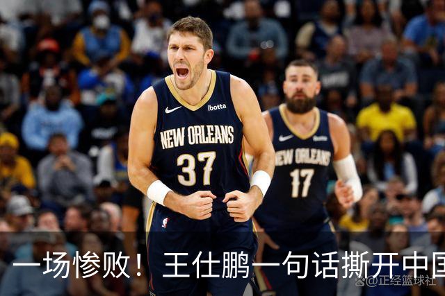 一场惨败！王仕鹏一句话撕开中国篮球遮羞布：联赛20分，国际赛0分！